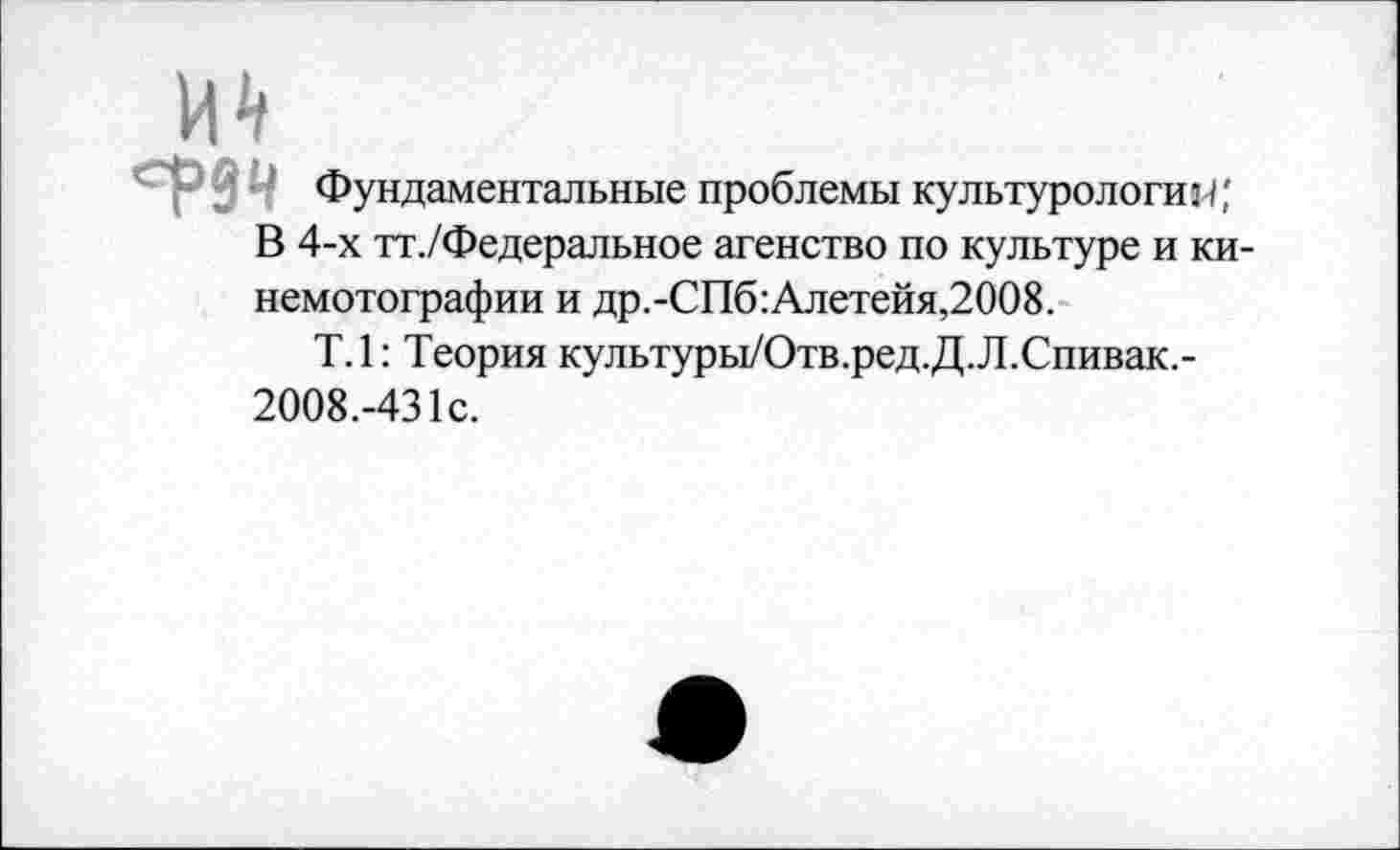 ﻿ердЧ
Фундаментальные проблемы культурологии;
В 4-х тт./Федеральное агенство по культуре и ки-немотографии и др.-СПб:Алетейя,2008.
Т.1: Теория культуры/Отв.ред.Д.Л.Спивак,-2008.-431с.